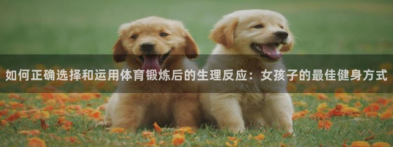三亿体育登录：如何正确选择和运用体育锻炼后的生理反应：女孩子的最佳健身方式
