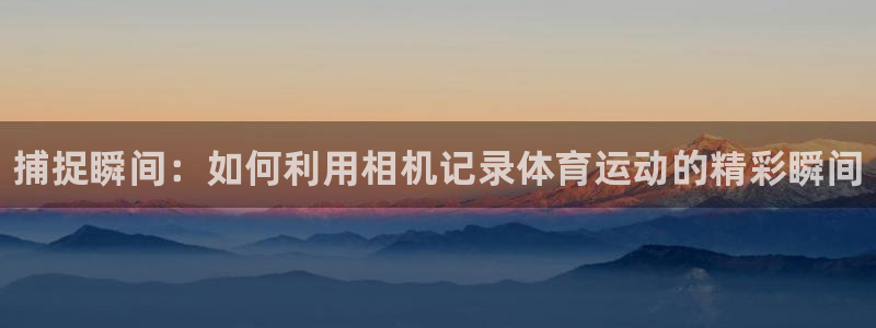 三亿体育网：捕捉瞬间：如何利用相机记录体育运动的精彩瞬间